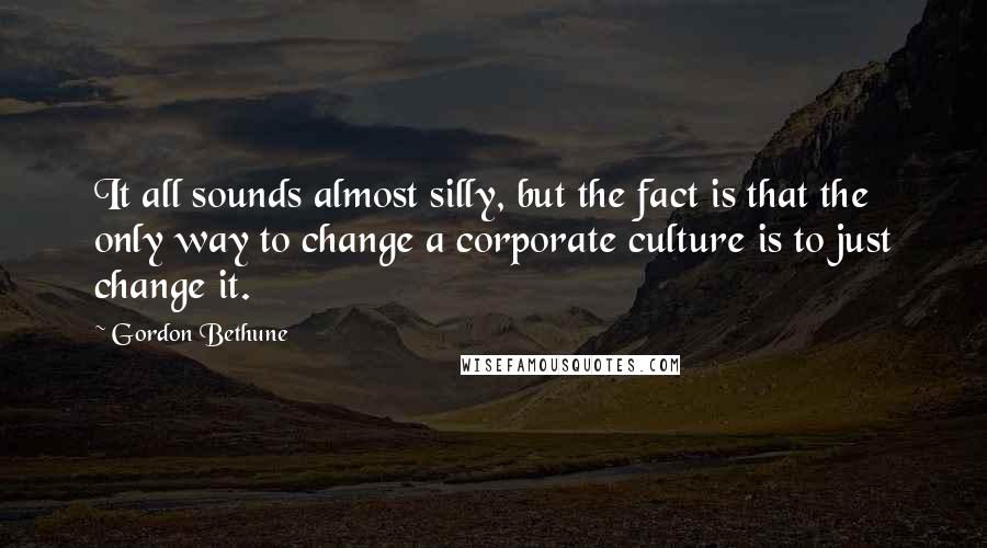 Gordon Bethune Quotes: It all sounds almost silly, but the fact is that the only way to change a corporate culture is to just change it.