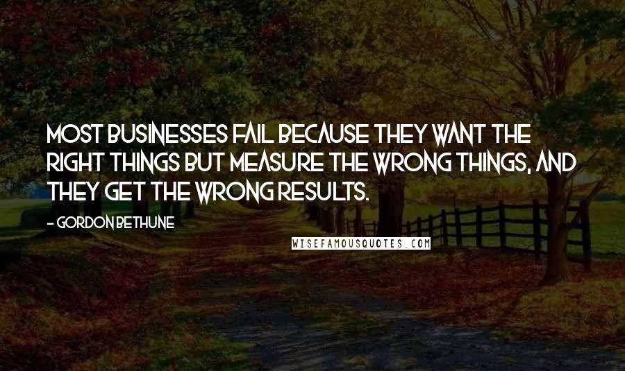 Gordon Bethune Quotes: Most businesses fail because they want the right things but measure the wrong things, and they get the wrong results.
