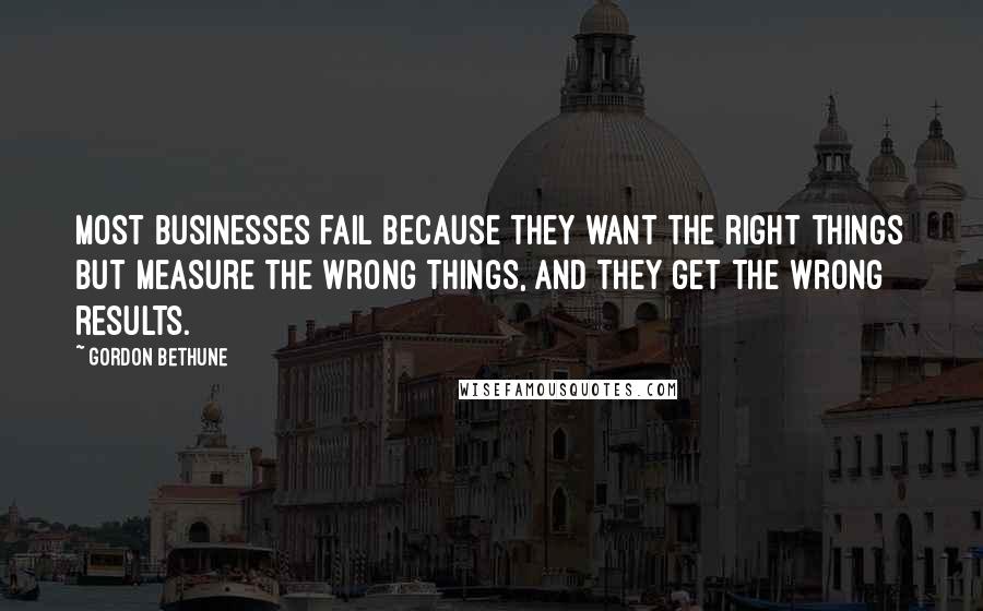 Gordon Bethune Quotes: Most businesses fail because they want the right things but measure the wrong things, and they get the wrong results.