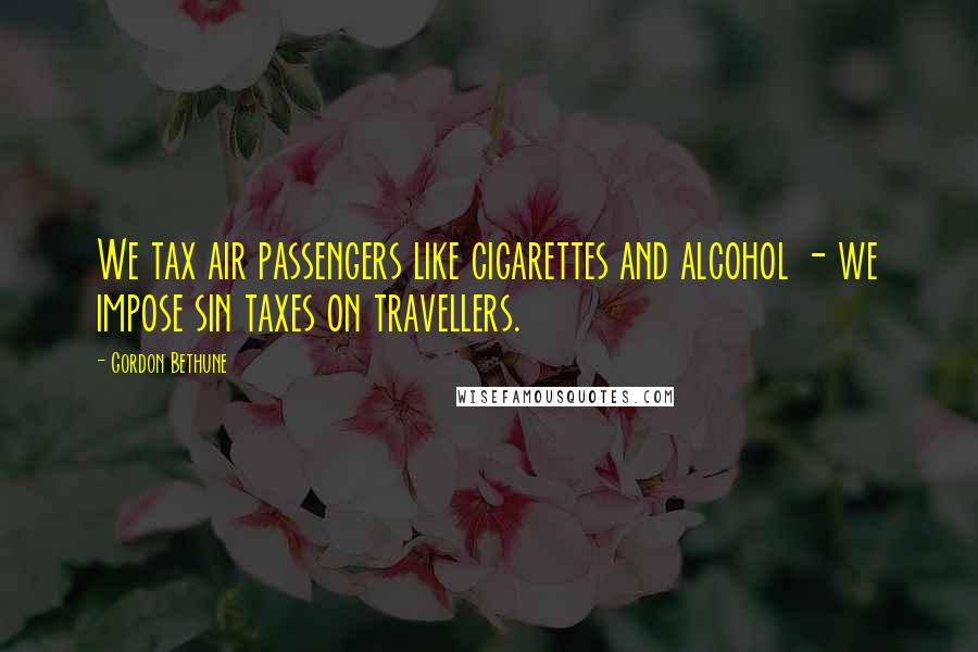 Gordon Bethune Quotes: We tax air passengers like cigarettes and alcohol - we impose sin taxes on travellers.
