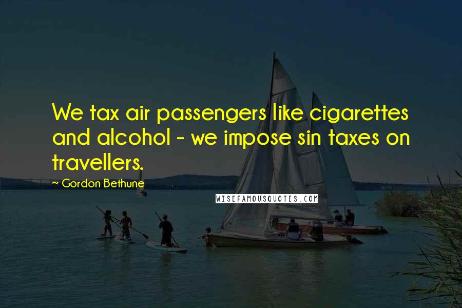 Gordon Bethune Quotes: We tax air passengers like cigarettes and alcohol - we impose sin taxes on travellers.
