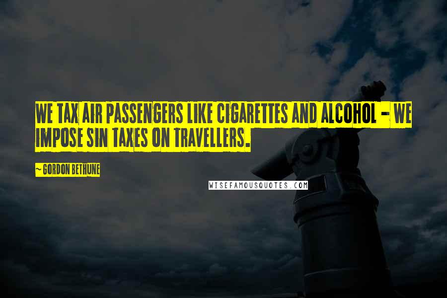Gordon Bethune Quotes: We tax air passengers like cigarettes and alcohol - we impose sin taxes on travellers.