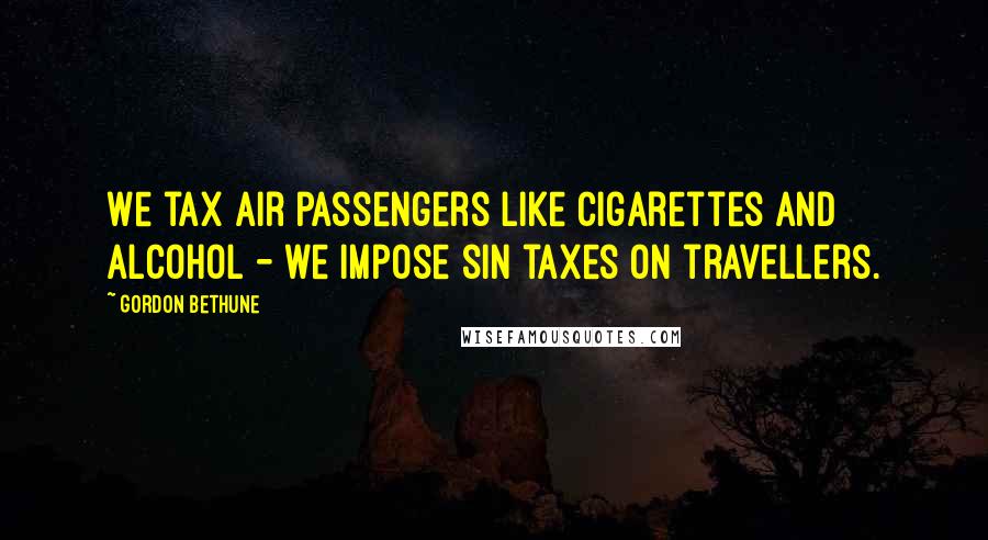 Gordon Bethune Quotes: We tax air passengers like cigarettes and alcohol - we impose sin taxes on travellers.