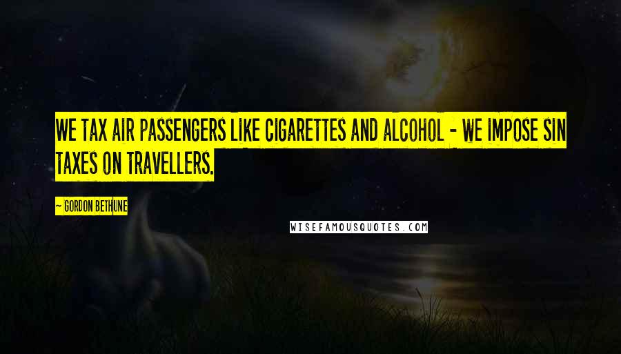 Gordon Bethune Quotes: We tax air passengers like cigarettes and alcohol - we impose sin taxes on travellers.