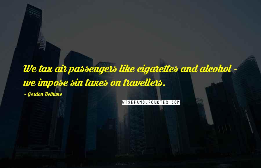 Gordon Bethune Quotes: We tax air passengers like cigarettes and alcohol - we impose sin taxes on travellers.