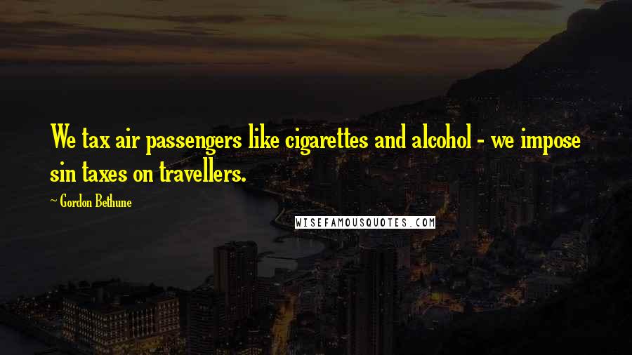 Gordon Bethune Quotes: We tax air passengers like cigarettes and alcohol - we impose sin taxes on travellers.