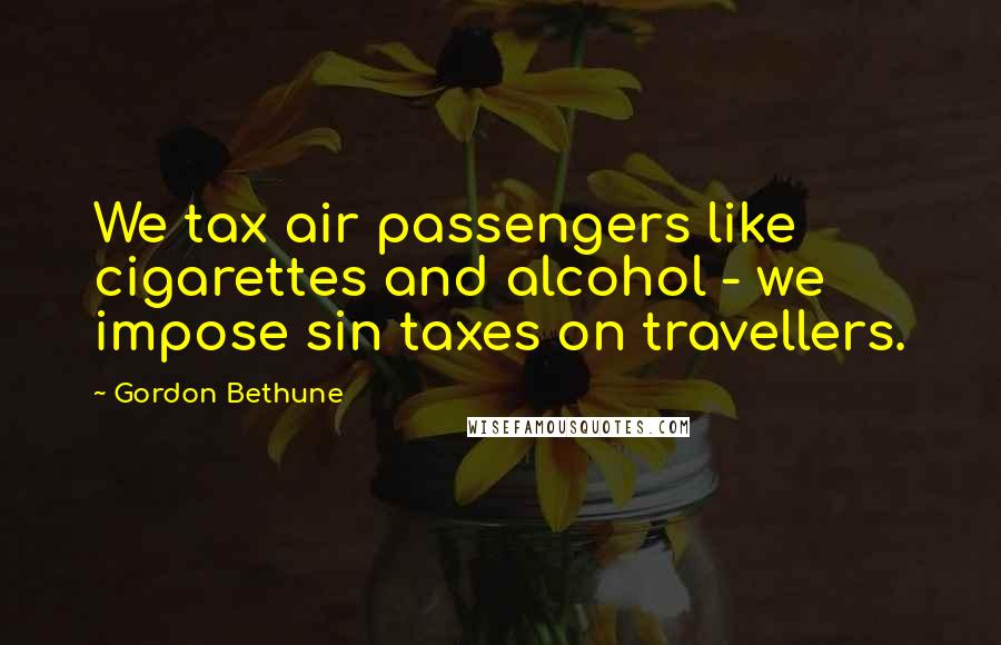 Gordon Bethune Quotes: We tax air passengers like cigarettes and alcohol - we impose sin taxes on travellers.