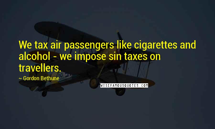 Gordon Bethune Quotes: We tax air passengers like cigarettes and alcohol - we impose sin taxes on travellers.