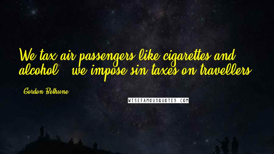 Gordon Bethune Quotes: We tax air passengers like cigarettes and alcohol - we impose sin taxes on travellers.