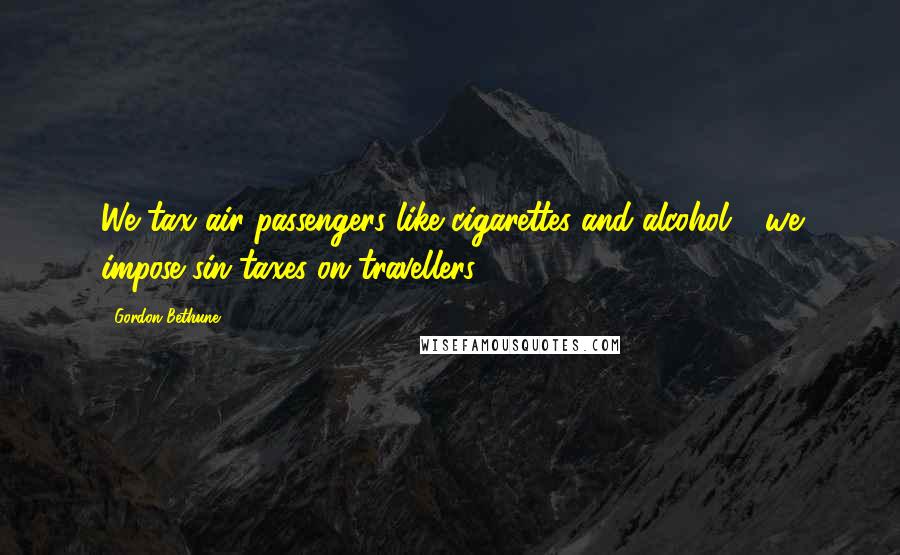 Gordon Bethune Quotes: We tax air passengers like cigarettes and alcohol - we impose sin taxes on travellers.