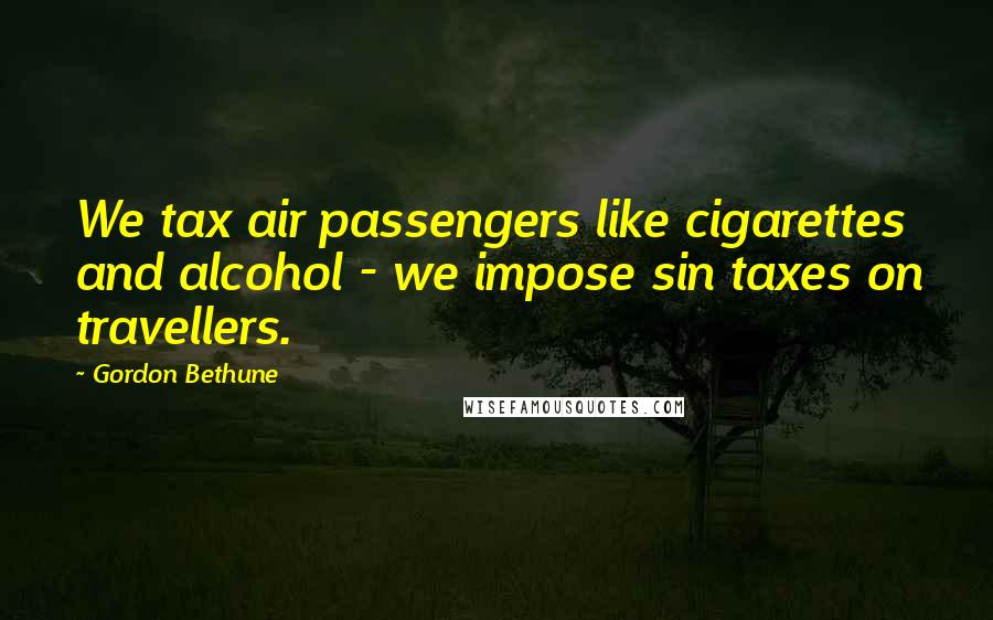 Gordon Bethune Quotes: We tax air passengers like cigarettes and alcohol - we impose sin taxes on travellers.