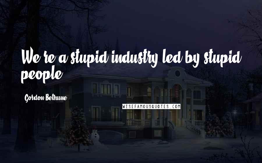 Gordon Bethune Quotes: We're a stupid industry led by stupid people,