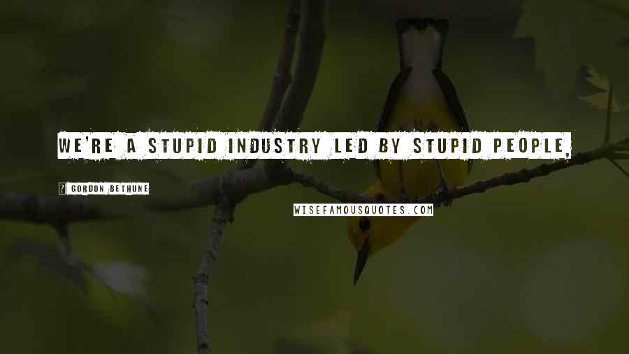 Gordon Bethune Quotes: We're a stupid industry led by stupid people,