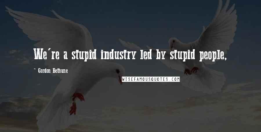 Gordon Bethune Quotes: We're a stupid industry led by stupid people,