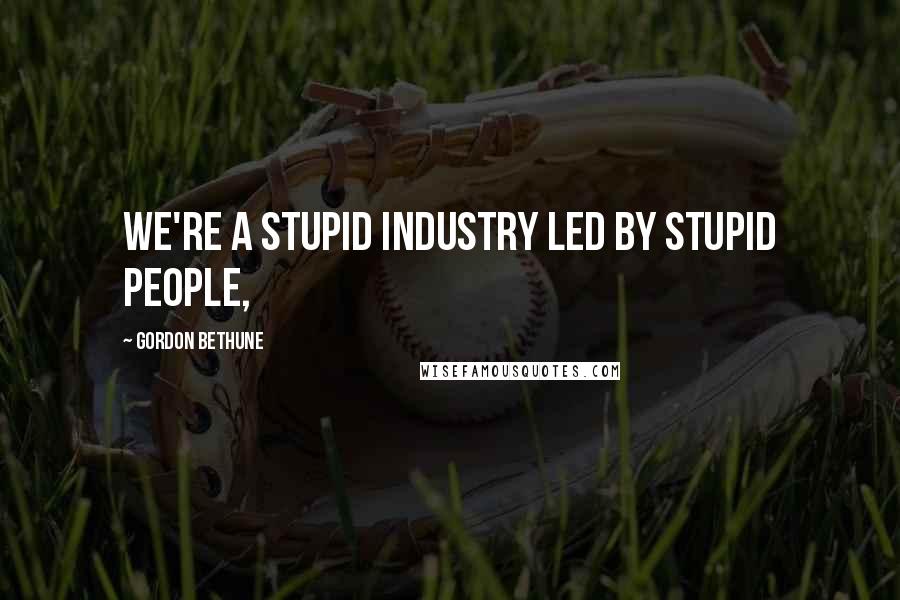 Gordon Bethune Quotes: We're a stupid industry led by stupid people,