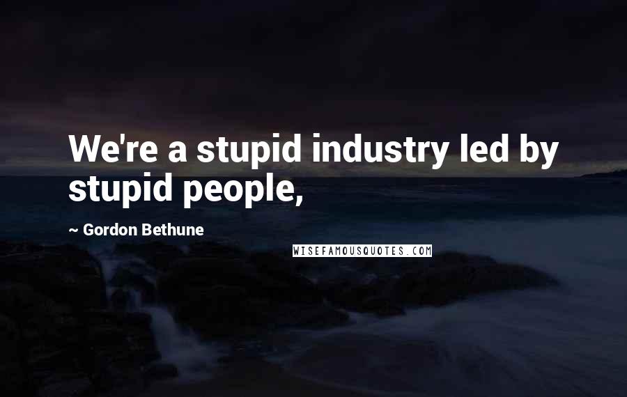 Gordon Bethune Quotes: We're a stupid industry led by stupid people,