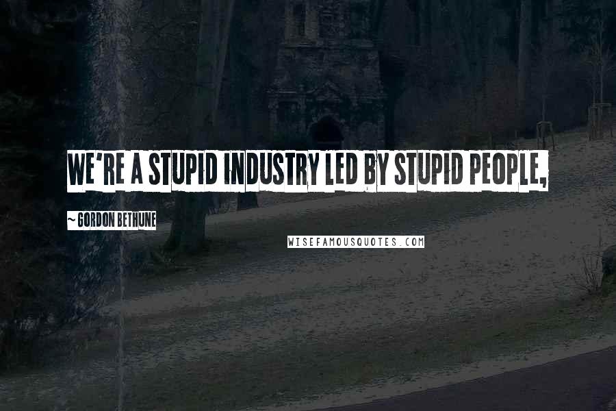 Gordon Bethune Quotes: We're a stupid industry led by stupid people,