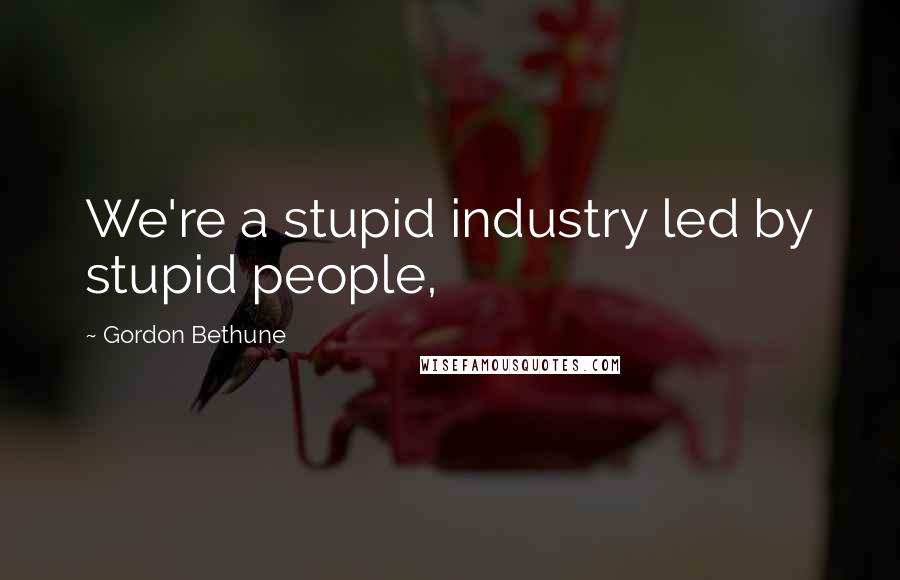 Gordon Bethune Quotes: We're a stupid industry led by stupid people,