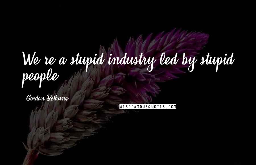 Gordon Bethune Quotes: We're a stupid industry led by stupid people,