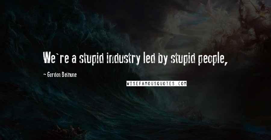 Gordon Bethune Quotes: We're a stupid industry led by stupid people,