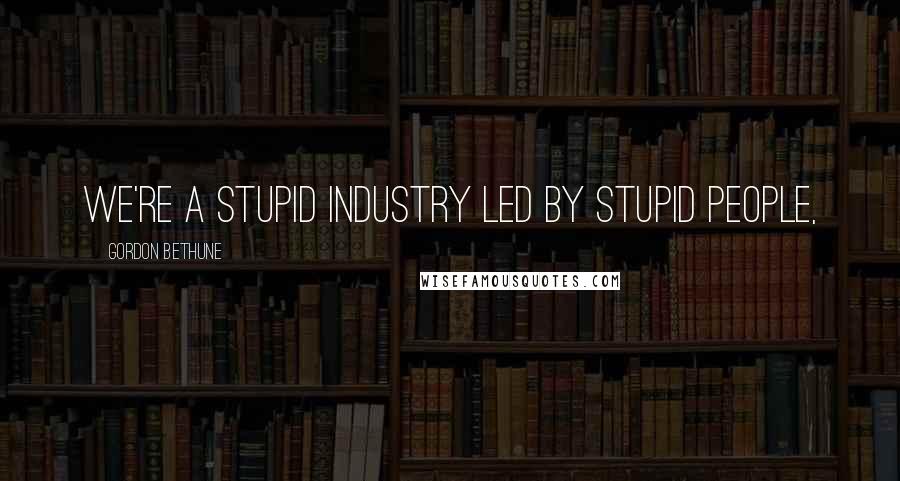 Gordon Bethune Quotes: We're a stupid industry led by stupid people,