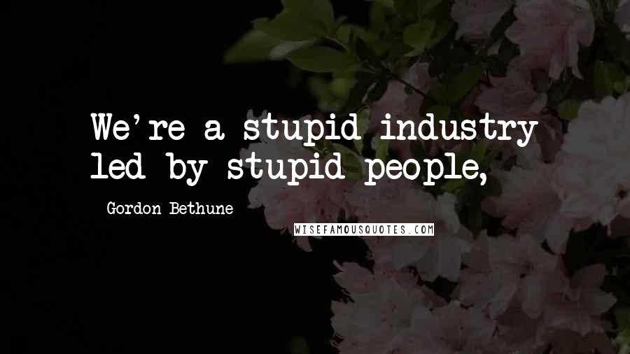 Gordon Bethune Quotes: We're a stupid industry led by stupid people,