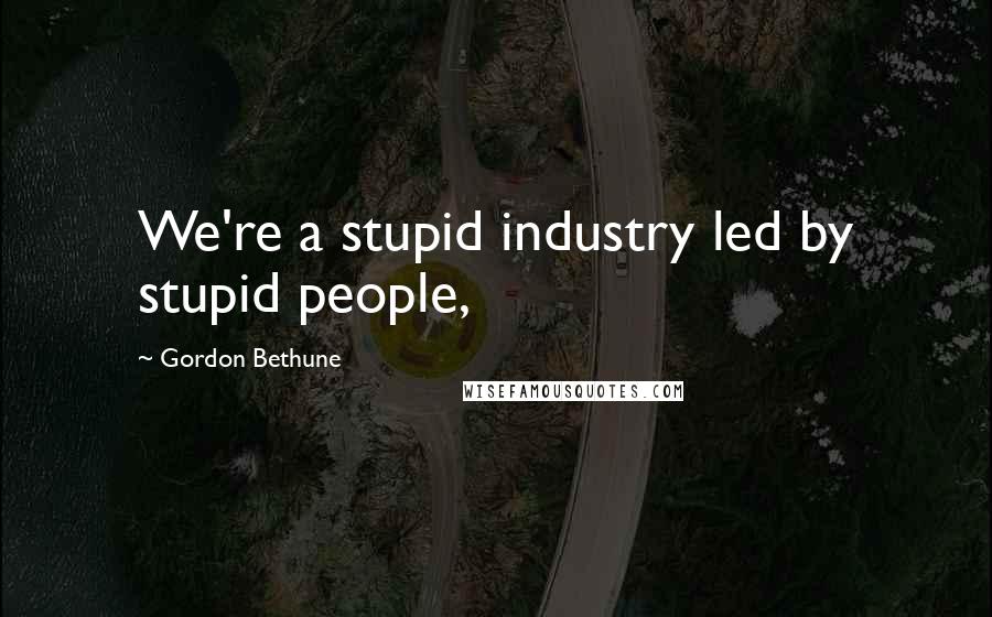 Gordon Bethune Quotes: We're a stupid industry led by stupid people,