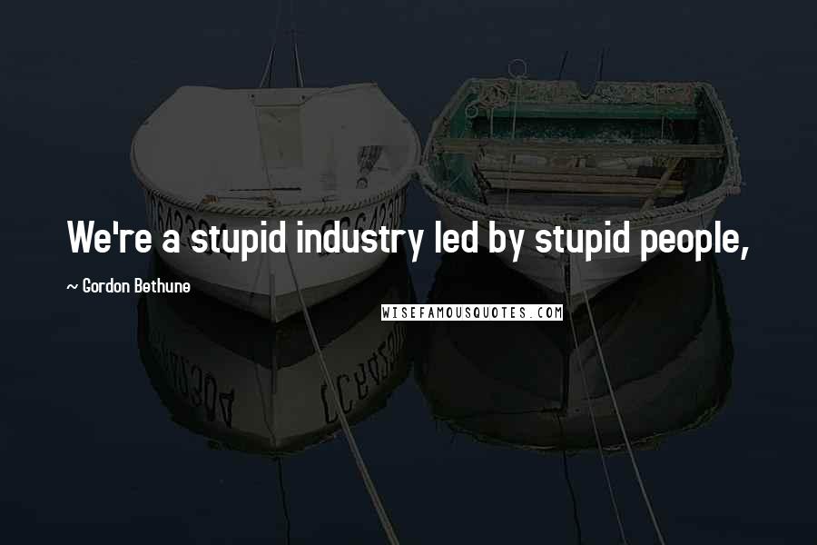 Gordon Bethune Quotes: We're a stupid industry led by stupid people,