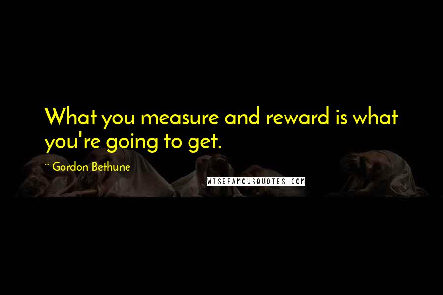 Gordon Bethune Quotes: What you measure and reward is what you're going to get.