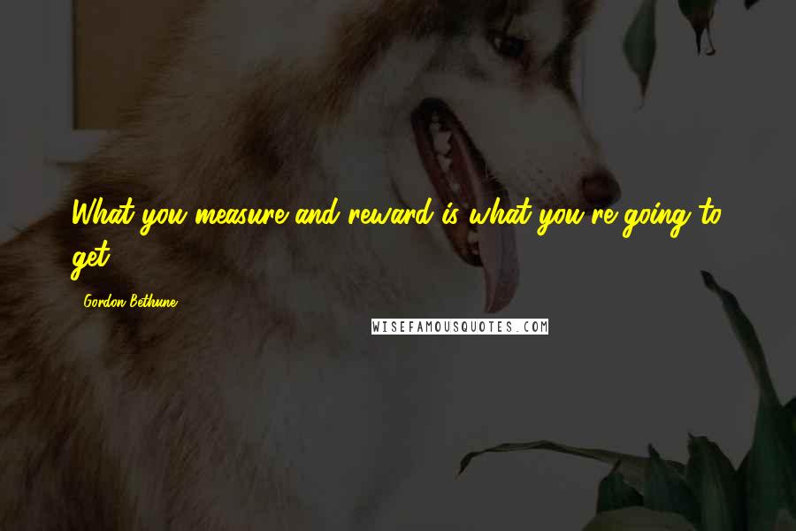 Gordon Bethune Quotes: What you measure and reward is what you're going to get.