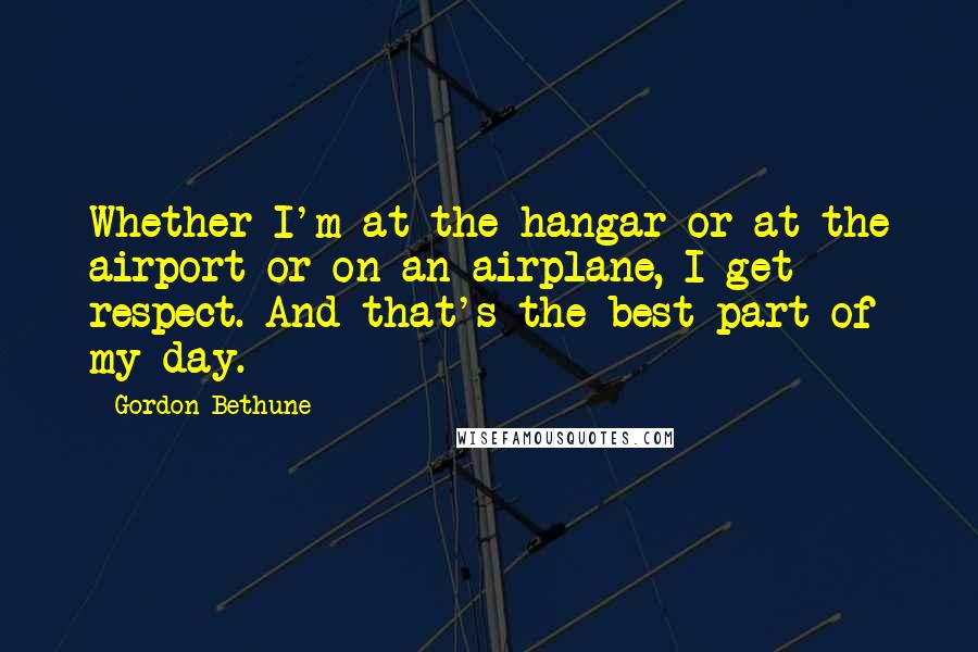 Gordon Bethune Quotes: Whether I'm at the hangar or at the airport or on an airplane, I get respect. And that's the best part of my day.