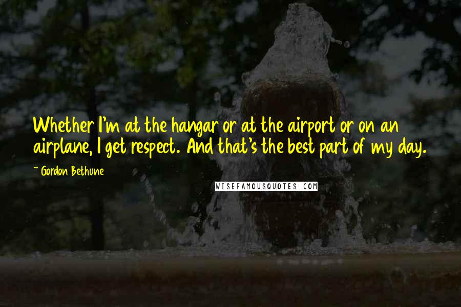 Gordon Bethune Quotes: Whether I'm at the hangar or at the airport or on an airplane, I get respect. And that's the best part of my day.