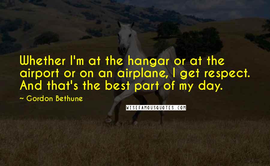 Gordon Bethune Quotes: Whether I'm at the hangar or at the airport or on an airplane, I get respect. And that's the best part of my day.