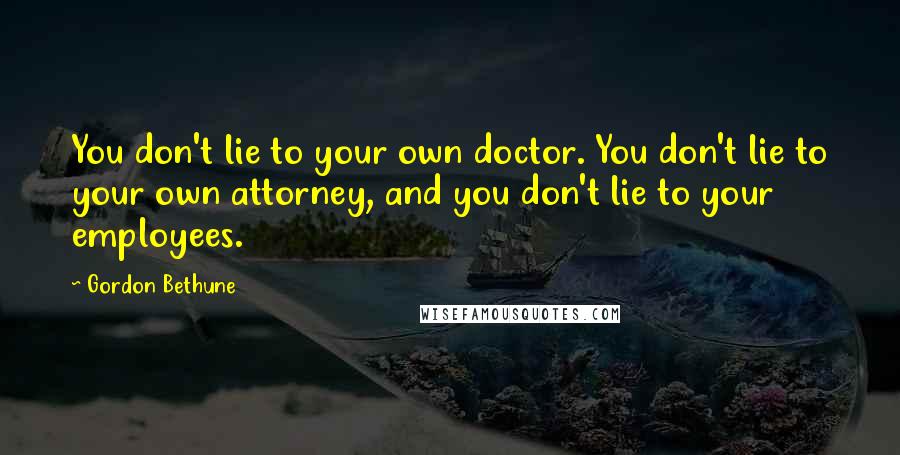 Gordon Bethune Quotes: You don't lie to your own doctor. You don't lie to your own attorney, and you don't lie to your employees.