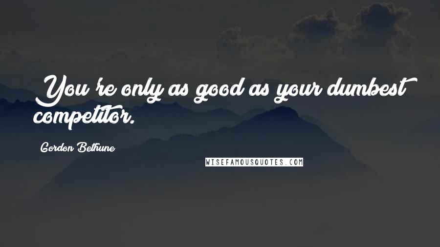 Gordon Bethune Quotes: You're only as good as your dumbest competitor.