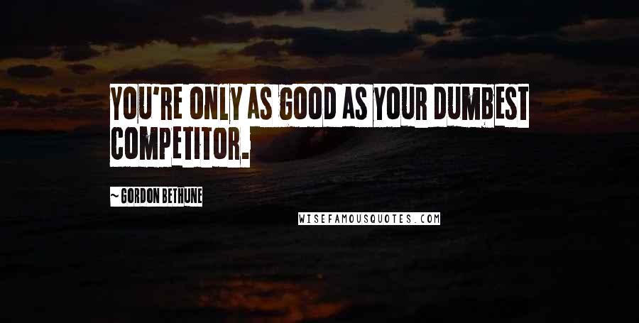 Gordon Bethune Quotes: You're only as good as your dumbest competitor.