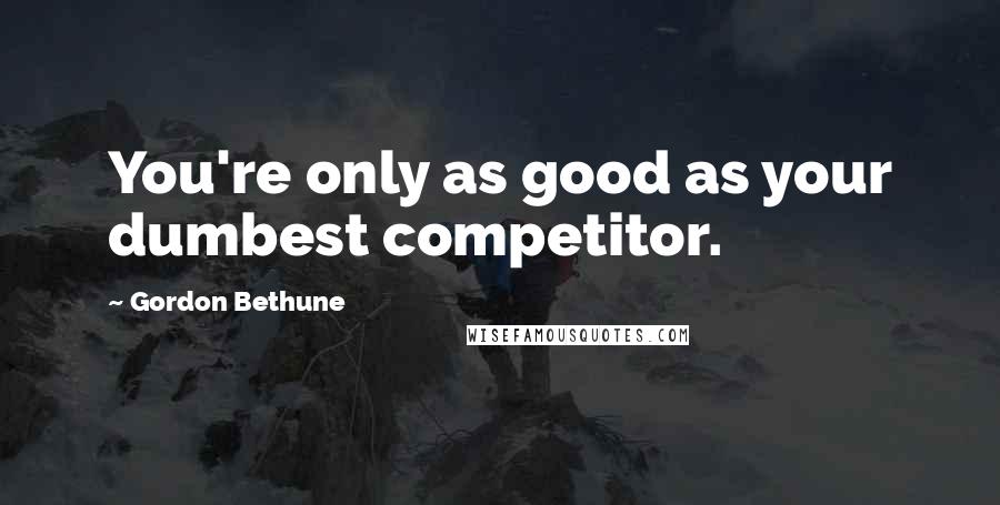 Gordon Bethune Quotes: You're only as good as your dumbest competitor.