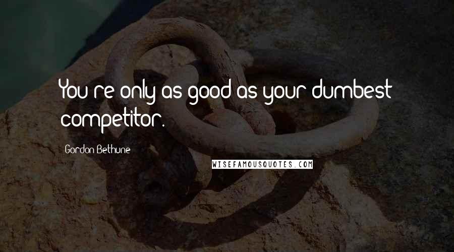 Gordon Bethune Quotes: You're only as good as your dumbest competitor.