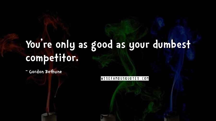 Gordon Bethune Quotes: You're only as good as your dumbest competitor.