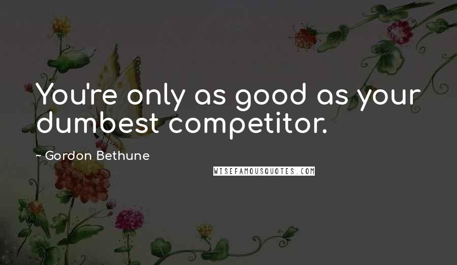 Gordon Bethune Quotes: You're only as good as your dumbest competitor.