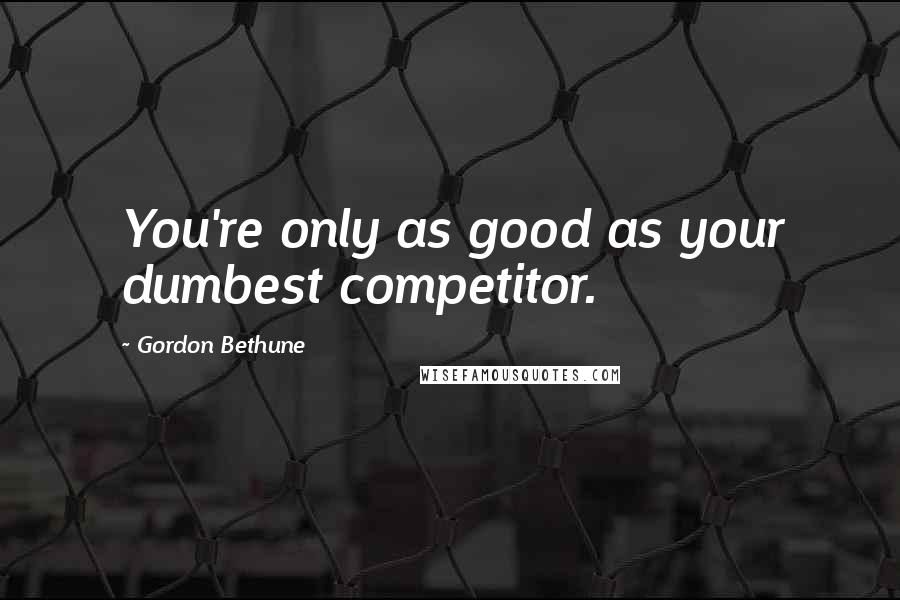 Gordon Bethune Quotes: You're only as good as your dumbest competitor.