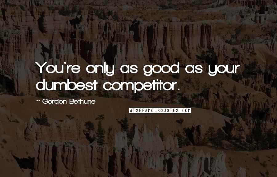 Gordon Bethune Quotes: You're only as good as your dumbest competitor.