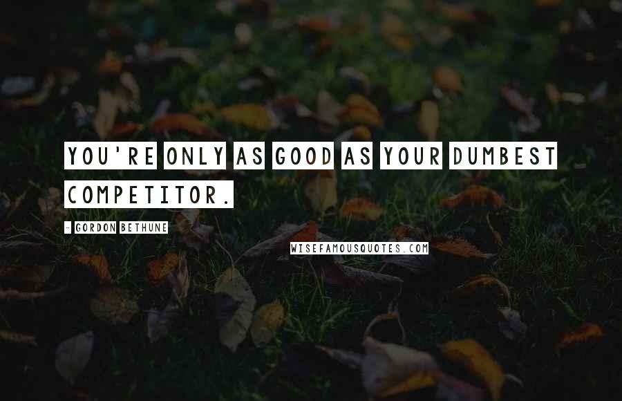 Gordon Bethune Quotes: You're only as good as your dumbest competitor.