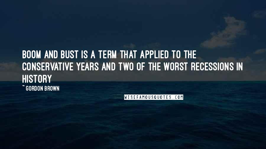 Gordon Brown Quotes: Boom and bust is a term that applied to the Conservative years and two of the worst recessions in history