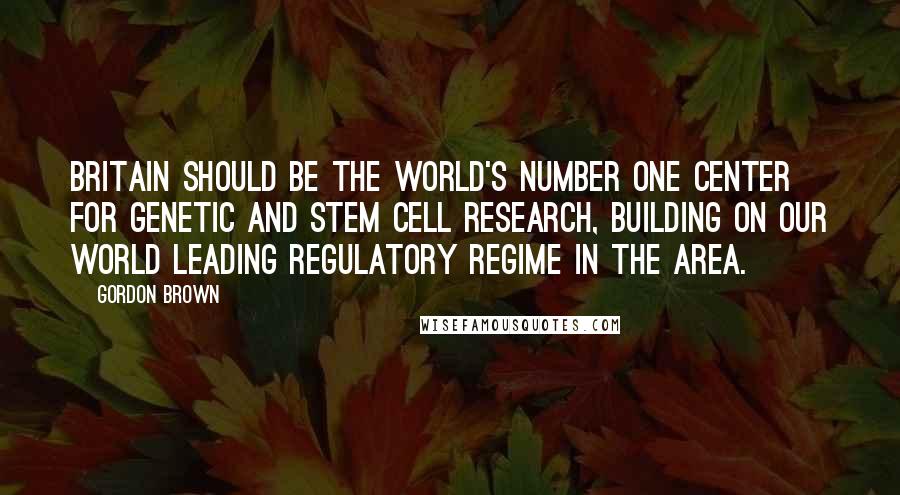 Gordon Brown Quotes: Britain should be the world's number one center for genetic and stem cell research, building on our world leading regulatory regime in the area.