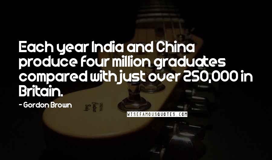 Gordon Brown Quotes: Each year India and China produce four million graduates compared with just over 250,000 in Britain.