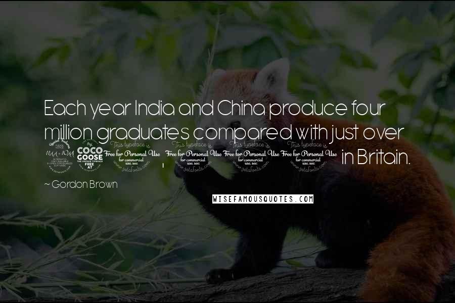 Gordon Brown Quotes: Each year India and China produce four million graduates compared with just over 250,000 in Britain.