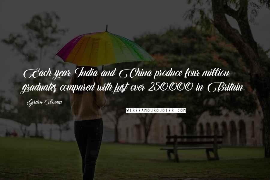 Gordon Brown Quotes: Each year India and China produce four million graduates compared with just over 250,000 in Britain.