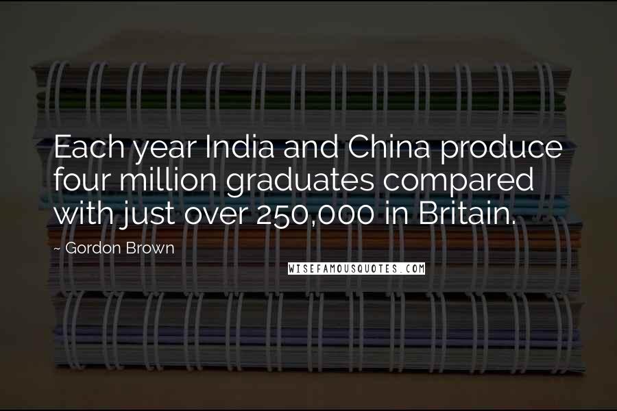 Gordon Brown Quotes: Each year India and China produce four million graduates compared with just over 250,000 in Britain.