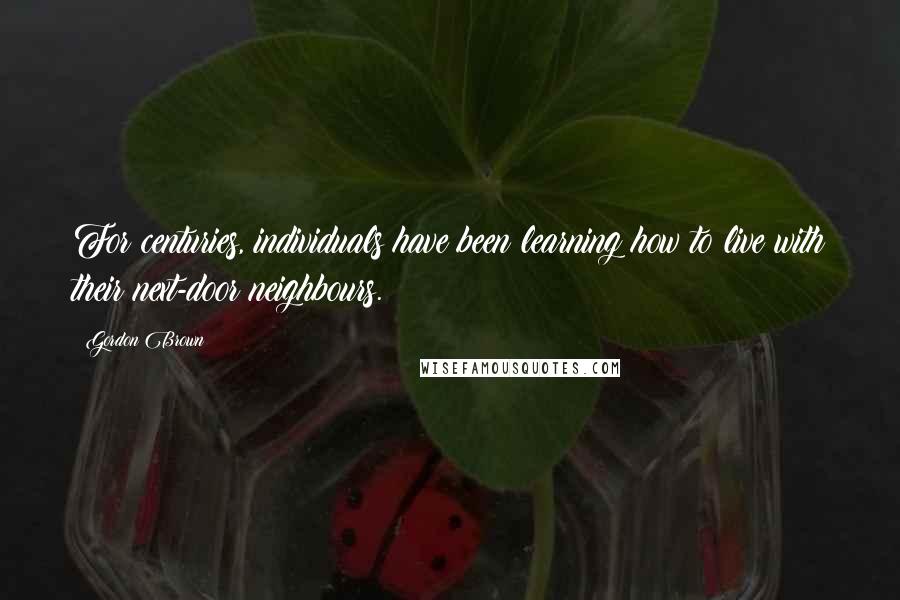 Gordon Brown Quotes: For centuries, individuals have been learning how to live with their next-door neighbours.